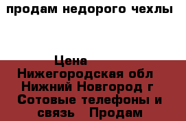 продам недорого чехлы  › Цена ­ 350 - Нижегородская обл., Нижний Новгород г. Сотовые телефоны и связь » Продам аксессуары и запчасти   . Нижегородская обл.